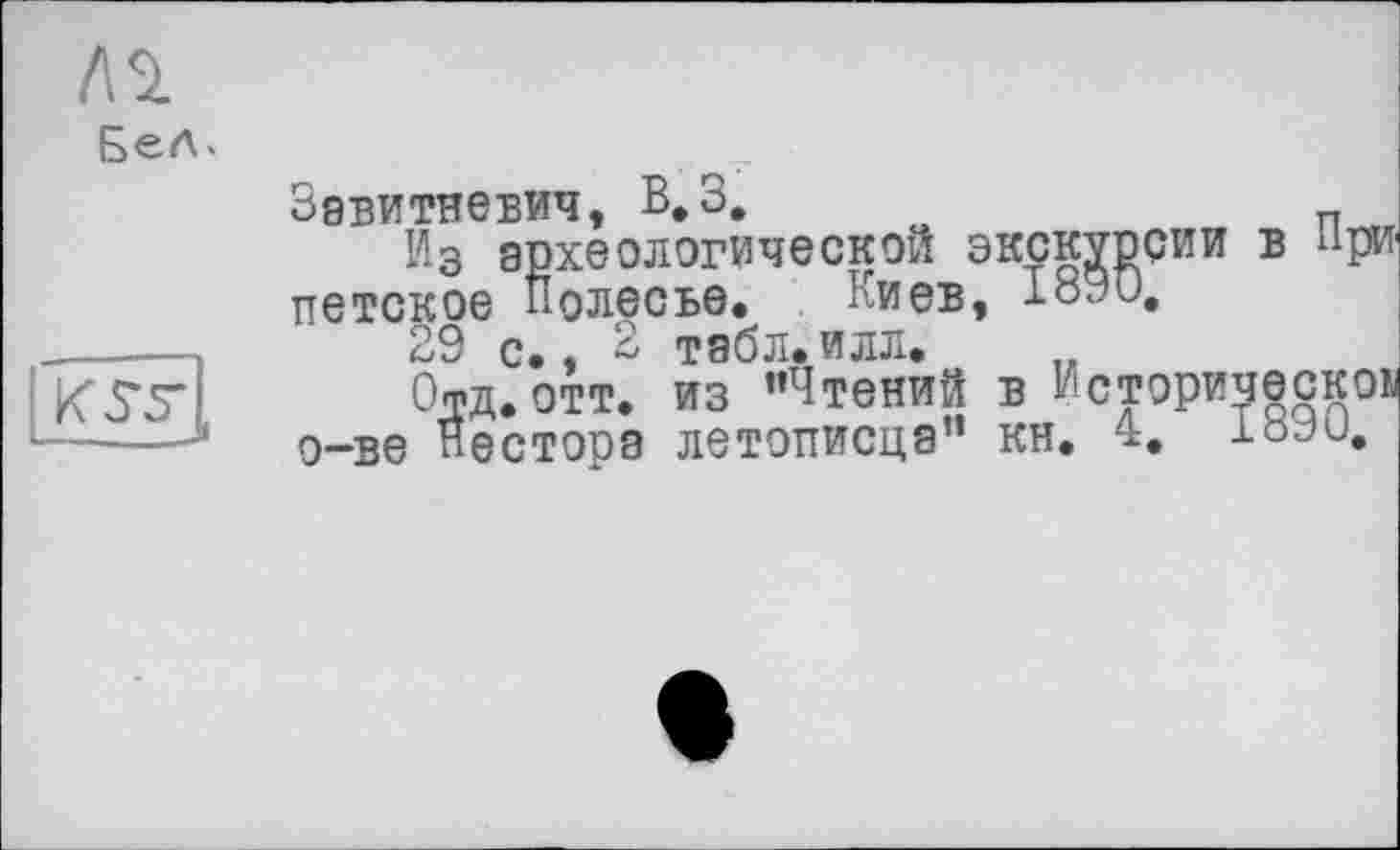 ﻿№
Бел>
К5*5’(
Завитневич, В.З,
Из археологической экскурсии в при ПЄТСКОЄ Полесье. Киев, 1оЭи,
29 С.. в табл.илл.
Офд. отт. из ’’Чтений в Исторически; о-ве Нестора летописца” кн. 4. loJu,
ескоь